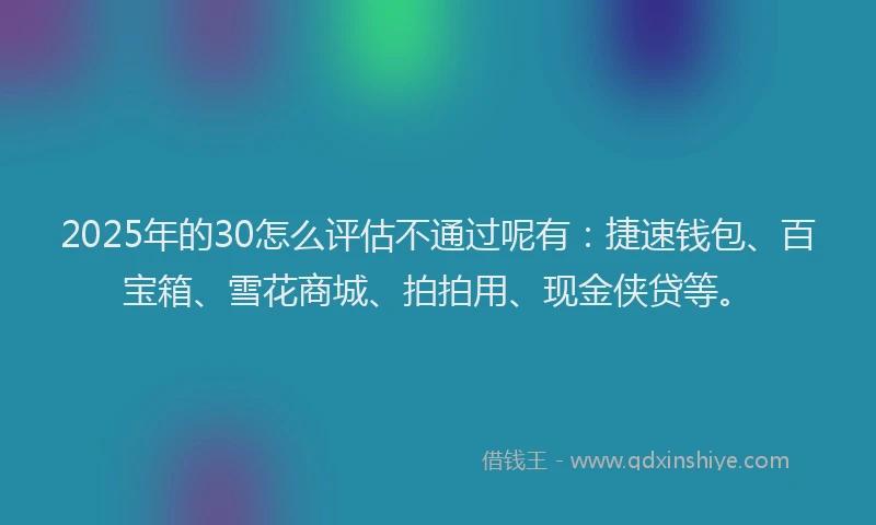 2025年的30怎么评估不通过呢有：捷速钱包、百宝箱、雪花商城、拍拍用、现金侠贷等。