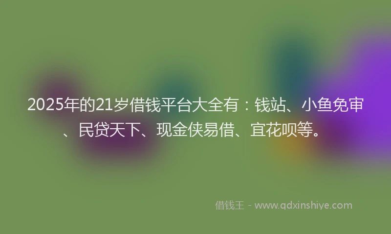 2025年的21岁借钱平台大全有：钱站、小鱼免审、民贷天下、现金侠易借、宜花呗等。