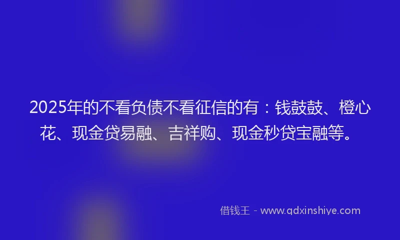 2025年的不看负债不看征信的有：钱鼓鼓、橙心花、现金贷易融、吉祥购、现金秒贷宝融等。