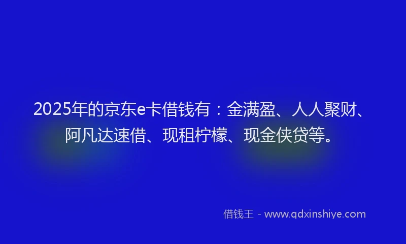2025年的京东e卡借钱有：金满盈、人人聚财、阿凡达速借、现租柠檬、现金侠贷等。