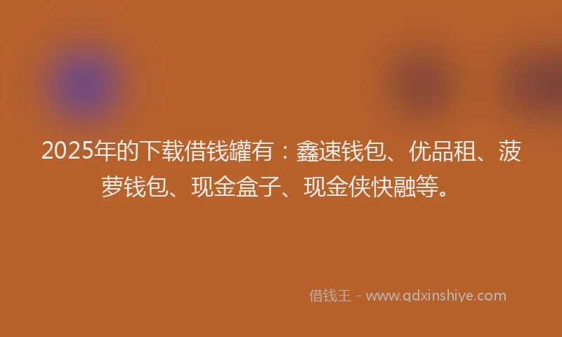 2025年的下载借钱罐有：鑫速钱包、优品租、菠萝钱包、现金盒子、现金侠快融等。