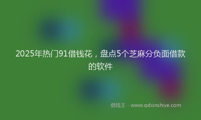 2025年热门91借钱花，盘点5个芝麻分负面借款的软件