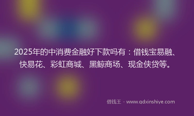 2025年的中消费金融好下款吗有：借钱宝易融、快易花、彩虹商城、黑鲸商场、现金侠贷等。