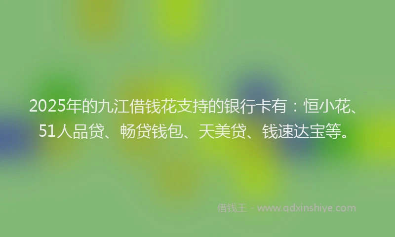 2025年的九江借钱花支持的银行卡有：恒小花、51人品贷、畅贷钱包、天美贷、钱速达宝等。