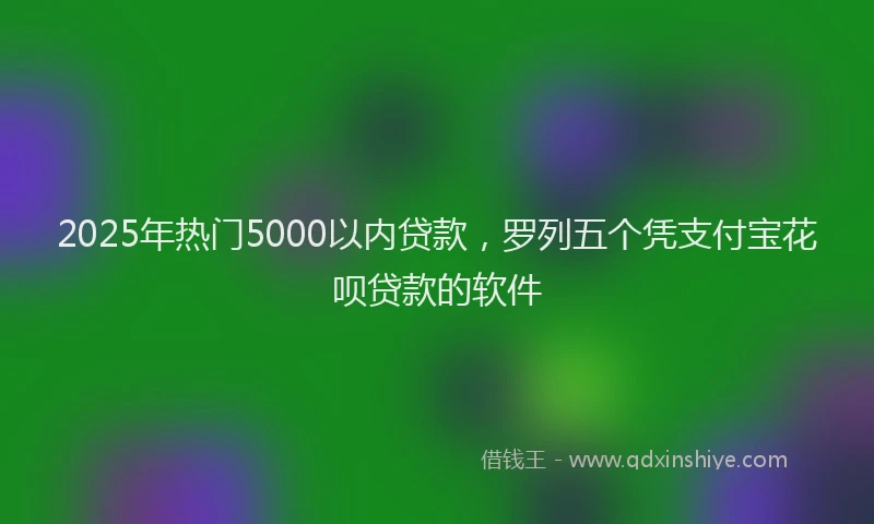 2025年热门5000以内贷款，罗列五个凭支付宝花呗贷款的软件