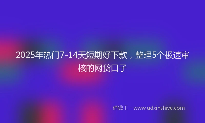 2025年热门7-14天短期好下款，整理5个极速审核的网贷口子