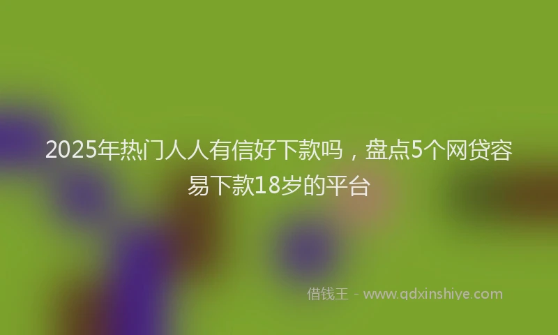 2025年热门人人有信好下款吗，盘点5个网贷容易下款18岁的平台