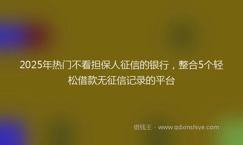 2025年热门不看担保人征信的银行，整合5个轻松借款无征信记录的平台