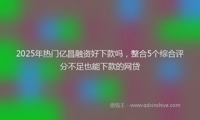 2025年热门亿昌融资好下款吗，整合5个综合评分不足也能下款的网贷