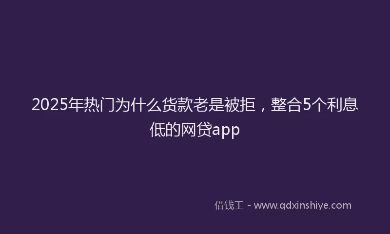 2025年热门为什么货款老是被拒，整合5个利息低的网贷app