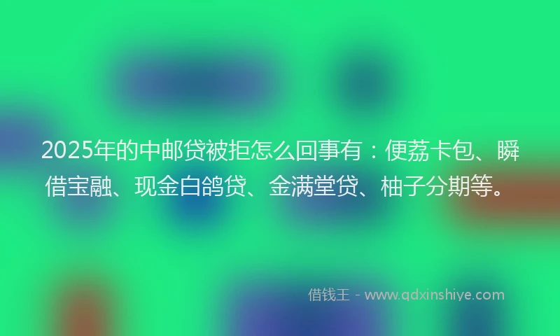 2025年的中邮贷被拒怎么回事有：便荔卡包、瞬借宝融、现金白鸽贷、金满堂贷、柚子分期等。