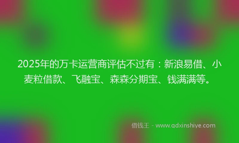 2025年的万卡运营商评估不过有：新浪易借、小麦粒借款、飞融宝、森森分期宝、钱满满等。