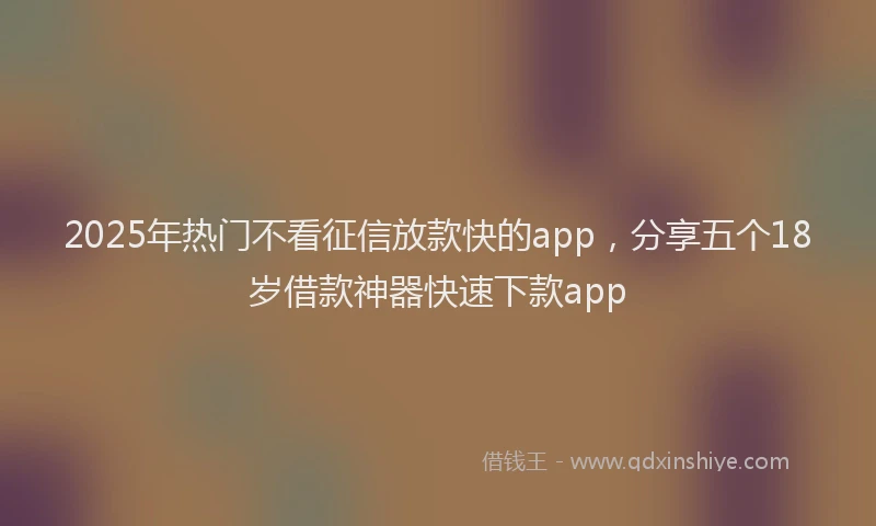 2025年热门不看征信放款快的app，分享五个18岁借款神器快速下款app