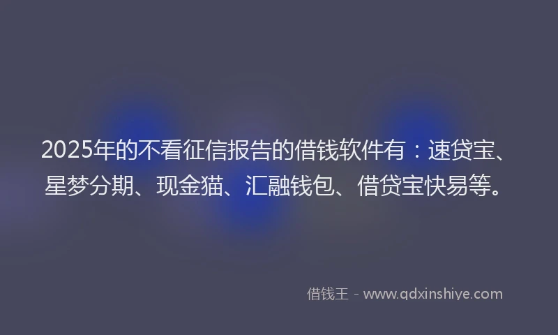 2025年的不看征信报告的借钱软件有：速贷宝、星梦分期、现金猫、汇融钱包、借贷宝快易等。