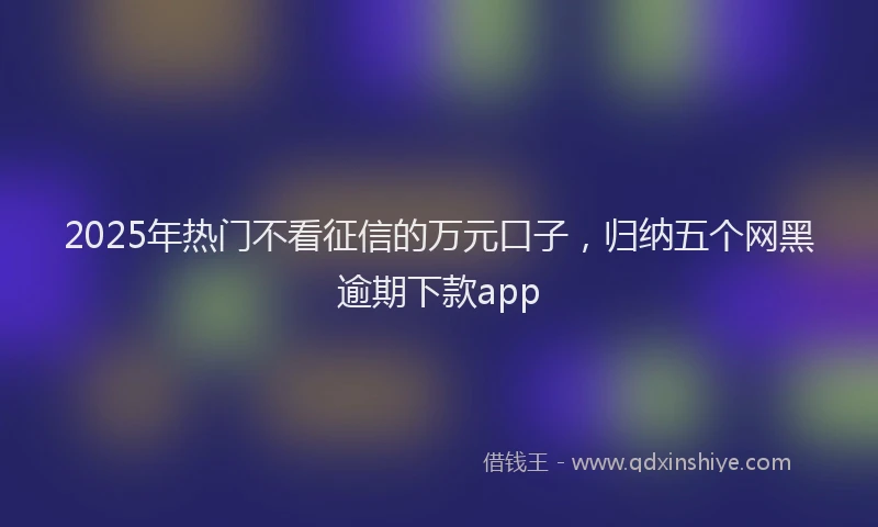 2025年热门不看征信的万元口子，归纳五个网黑逾期下款app