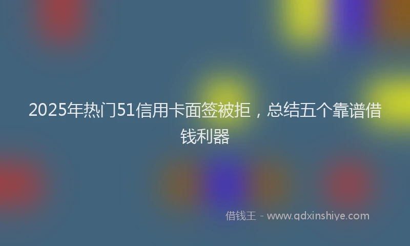 2025年热门51信用卡面签被拒，总结五个靠谱借钱利器