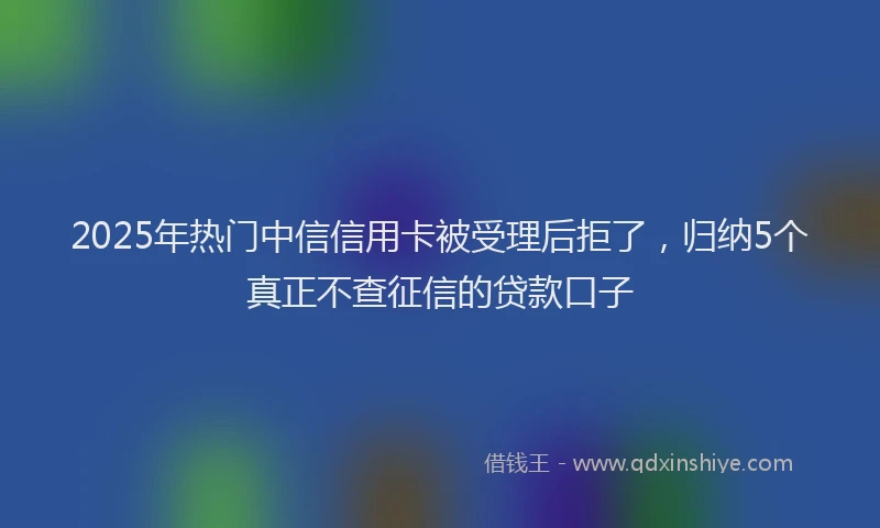 2025年热门中信信用卡被受理后拒了，归纳5个真正不查征信的贷款口子