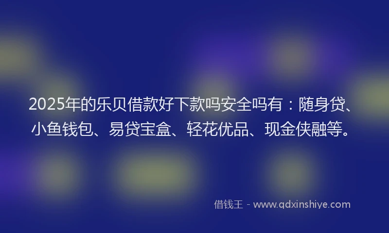 2025年的乐贝借款好下款吗安全吗有：随身贷、小鱼钱包、易贷宝盒、轻花优品、现金侠融等。