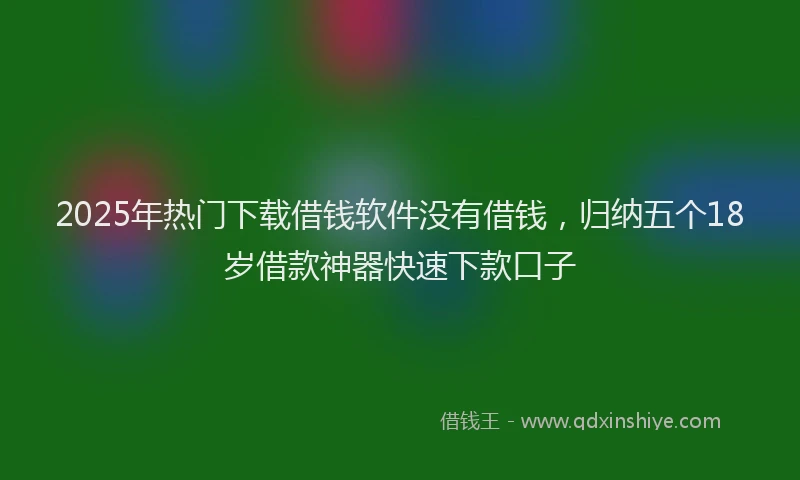 2025年热门下载借钱软件没有借钱，归纳五个18岁借款神器快速下款口子