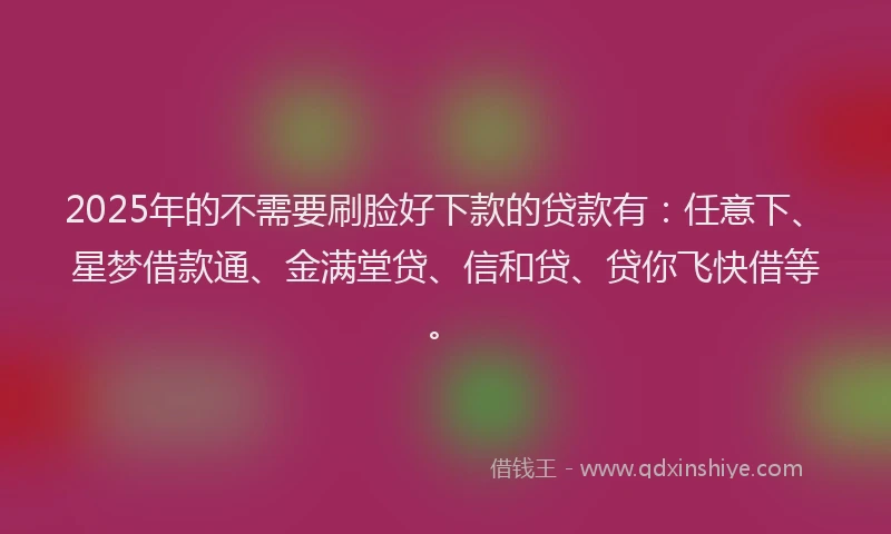 2025年的不需要刷脸好下款的贷款有：任意下、星梦借款通、金满堂贷、信和贷、贷你飞快借等。