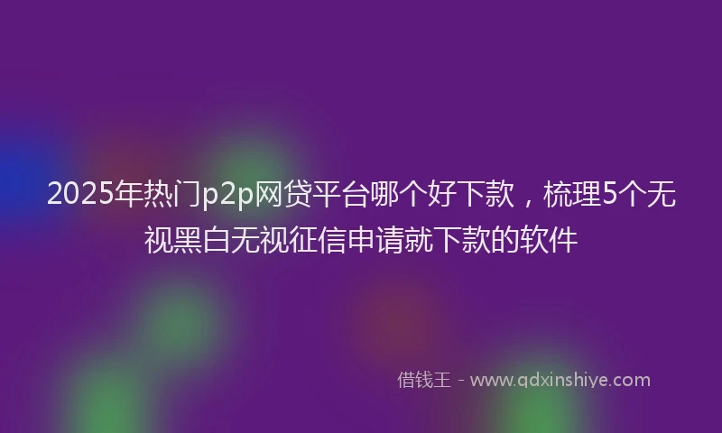 2025年热门p2p网贷平台哪个好下款，梳理5个无视黑白无视征信申请就下款的软件
