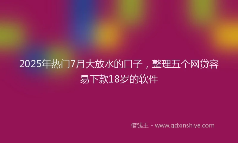 2025年热门7月大放水的口子，整理五个网贷容易下款18岁的软件