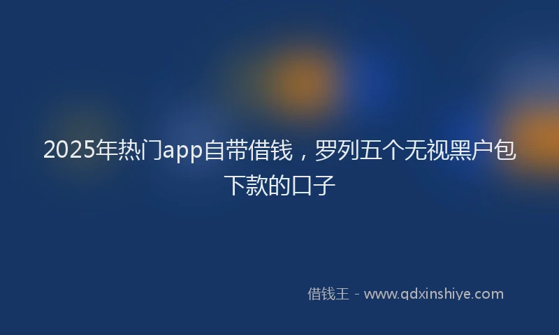 2025年热门app自带借钱，罗列五个无视黑户包下款的口子