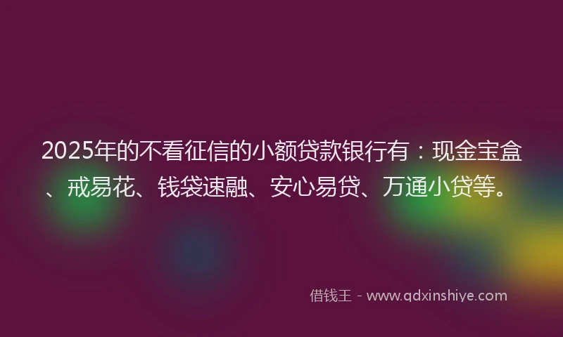 2025年的不看征信的小额贷款银行有：现金宝盒、戒易花、钱袋速融、安心易贷、万通小贷等。