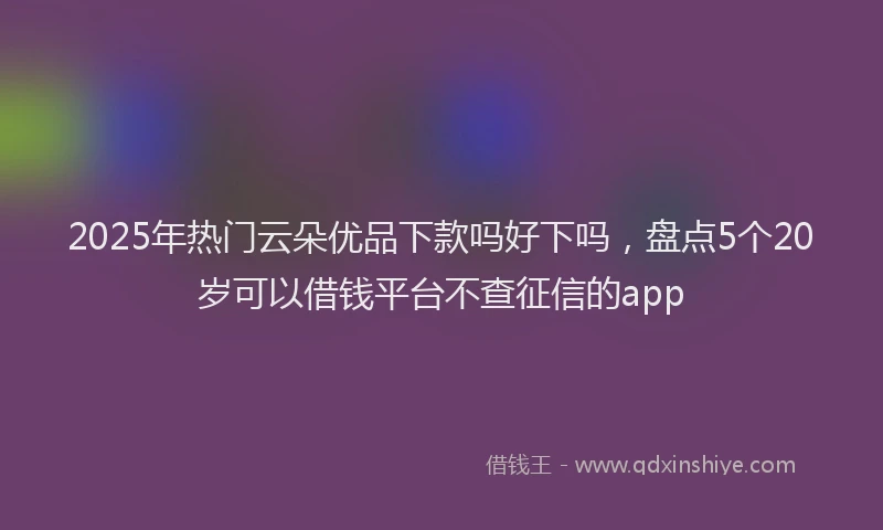 2025年热门云朵优品下款吗好下吗，盘点5个20岁可以借钱平台不查征信的app