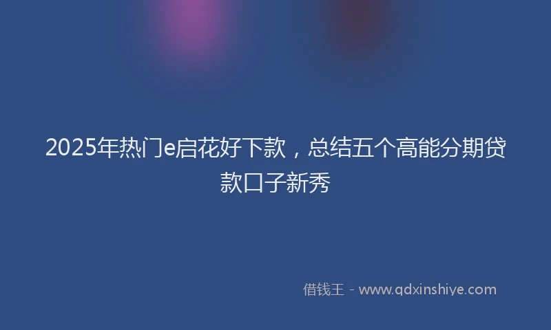 2025年热门e启花好下款，总结五个高能分期贷款口子新秀