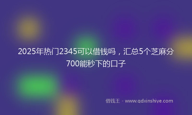 2025年热门2345可以借钱吗，汇总5个芝麻分700能秒下的口子