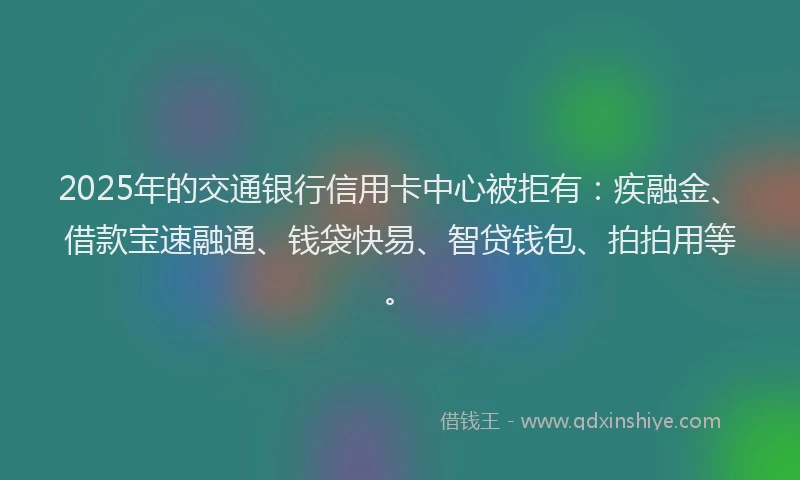2025年的交通银行信用卡中心被拒有：疾融金、借款宝速融通、钱袋快易、智贷钱包、拍拍用等。