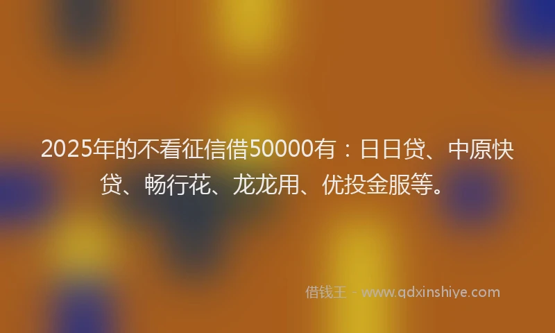 2025年的不看征信借50000有：日日贷、中原快贷、畅行花、龙龙用、优投金服等。