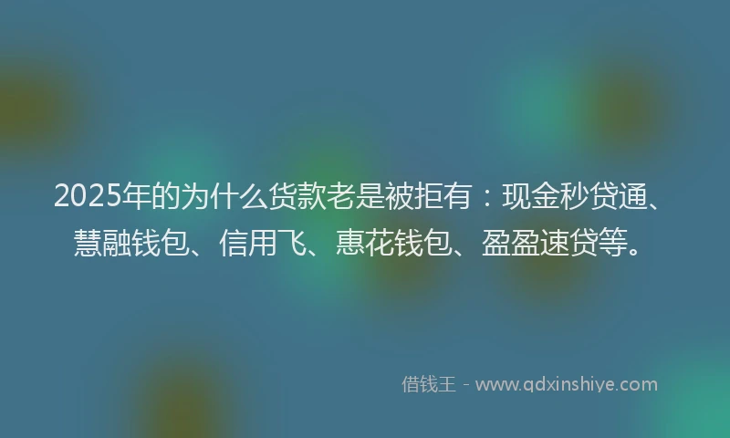 2025年的为什么货款老是被拒有：现金秒贷通、慧融钱包、信用飞、惠花钱包、盈盈速贷等。