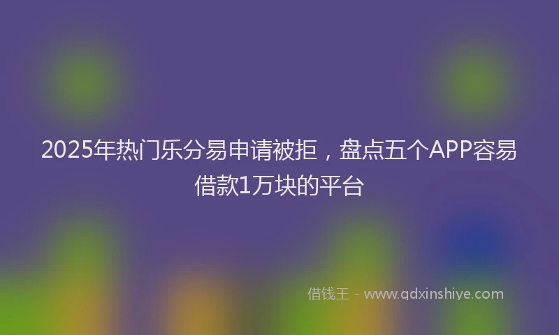 2025年热门乐分易申请被拒，盘点五个APP容易借款1万块的平台