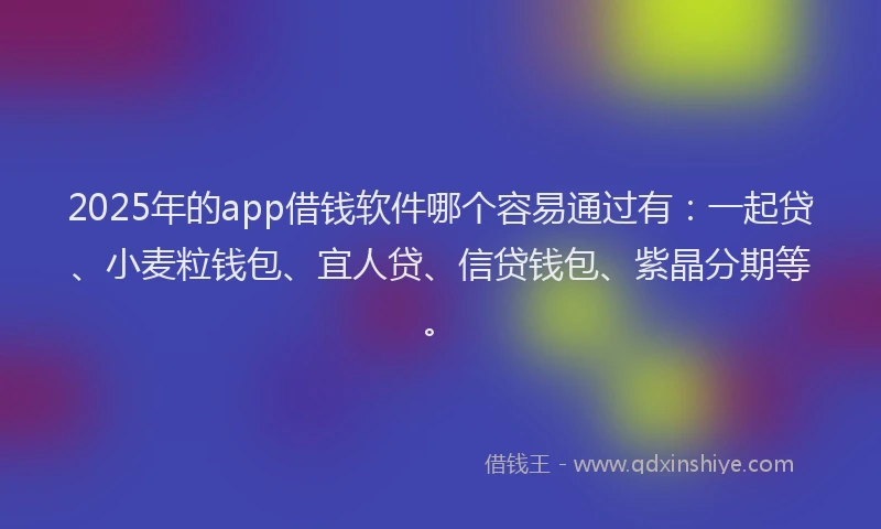 2025年的app借钱软件哪个容易通过有：一起贷、小麦粒钱包、宜人贷、信贷钱包、紫晶分期等。
