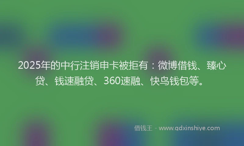 2025年的中行注销申卡被拒有：微博借钱、臻心贷、钱速融贷、360速融、快鸟钱包等。