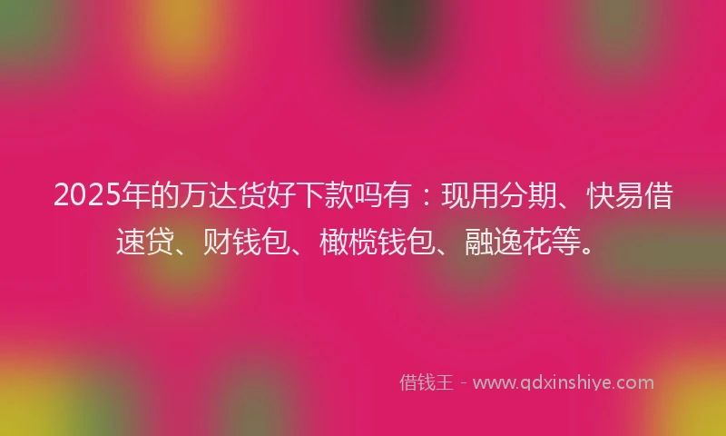 2025年的万达货好下款吗有：现用分期、快易借速贷、财钱包、橄榄钱包、融逸花等。