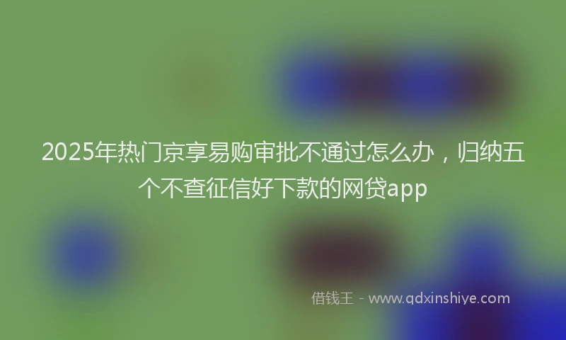 2025年热门京享易购审批不通过怎么办，归纳五个不查征信好下款的网贷app