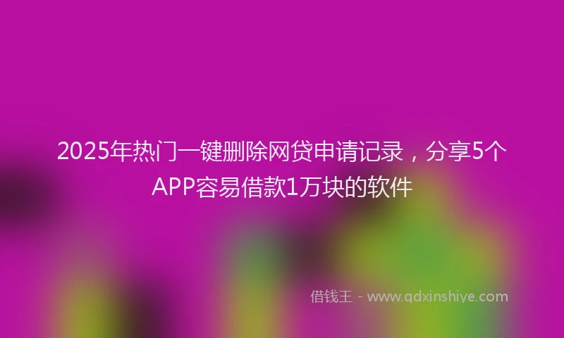 2025年热门一键删除网贷申请记录，分享5个APP容易借款1万块的软件