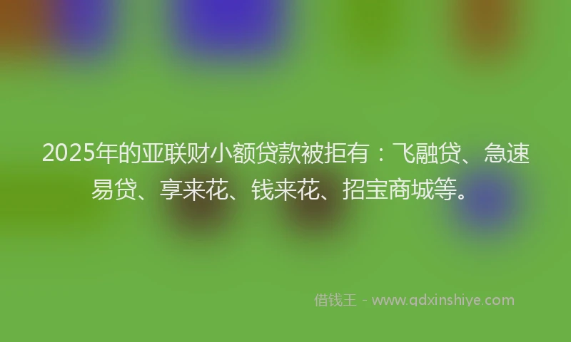 2025年的亚联财小额贷款被拒有：飞融贷、急速易贷、享来花、钱来花、招宝商城等。