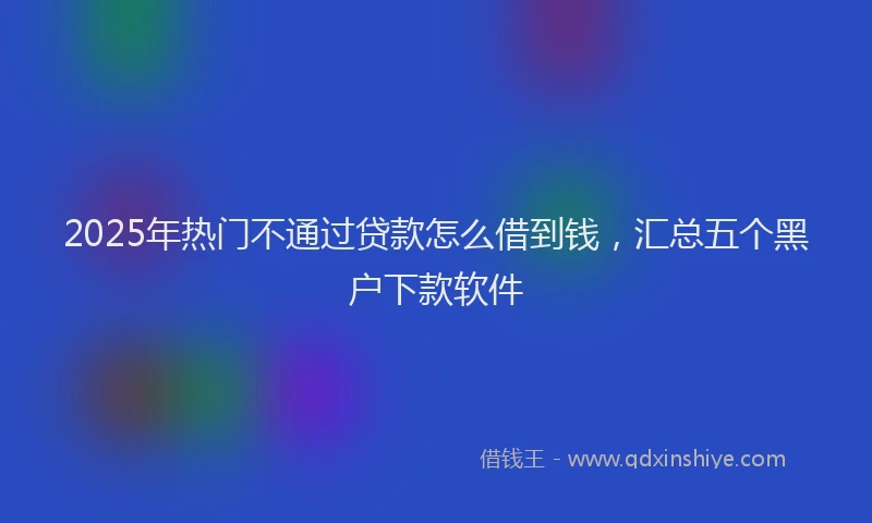 2025年热门不通过贷款怎么借到钱，汇总五个黑户下款软件