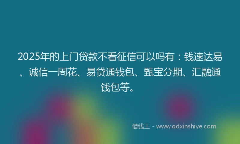 2025年的上门贷款不看征信可以吗有：钱速达易、诚信一周花、易贷通钱包、甄宝分期、汇融通钱包等。