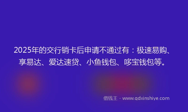 2025年的交行销卡后申请不通过有：极速易购、享易达、爱达速贷、小鱼钱包、哆宝钱包等。