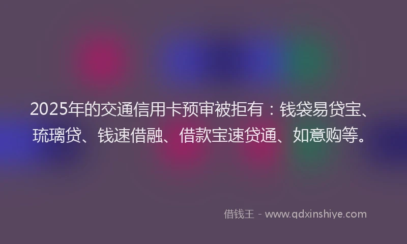 2025年的交通信用卡预审被拒有：钱袋易贷宝、琉璃贷、钱速借融、借款宝速贷通、如意购等。