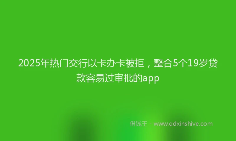2025年热门交行以卡办卡被拒，整合5个19岁贷款容易过审批的app
