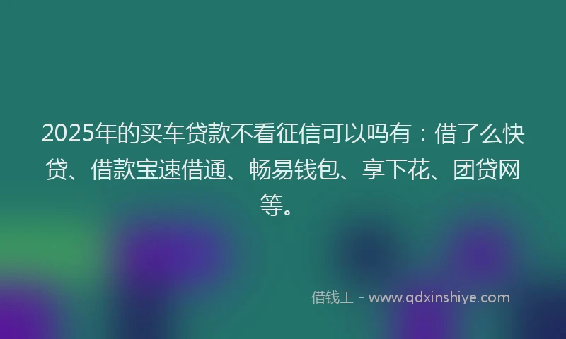 2025年的买车贷款不看征信可以吗有：借了么快贷、借款宝速借通、畅易钱包、享下花、团贷网等。
