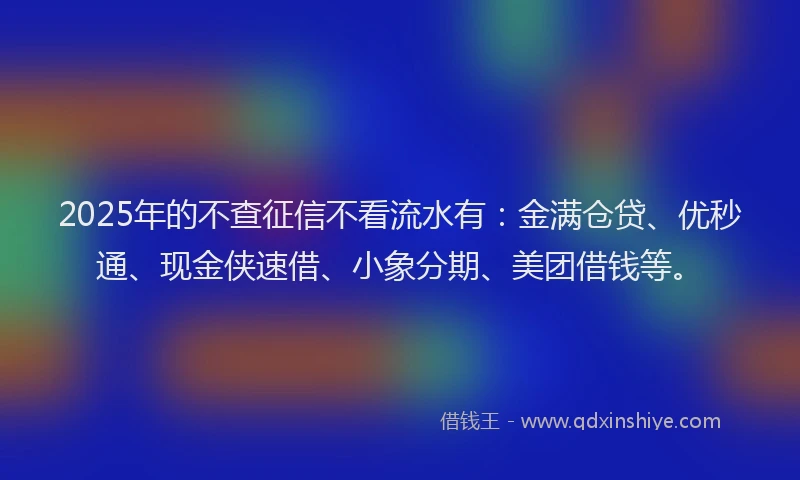2025年的不查征信不看流水有：金满仓贷、优秒通、现金侠速借、小象分期、美团借钱等。