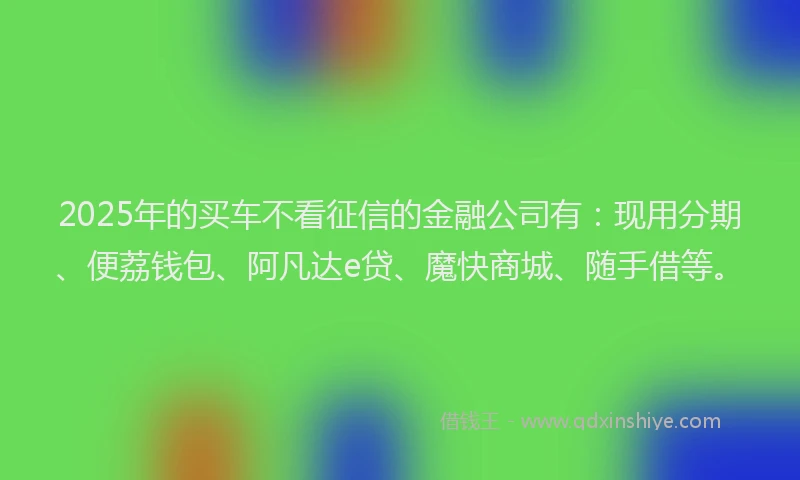 2025年的买车不看征信的金融公司有：现用分期、便荔钱包、阿凡达e贷、魔快商城、随手借等。