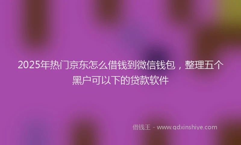 2025年热门京东怎么借钱到微信钱包，整理五个黑户可以下的贷款软件